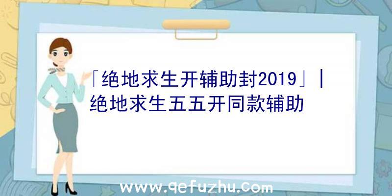 「绝地求生开辅助封2019」|绝地求生五五开同款辅助